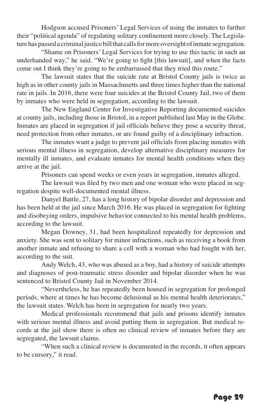 Hodgson accused Prisoners’ Legal Services of using the inmates to further their “political agends’” of regulating solitary confinement more closely. The Legisla- ture has passedacriminal justice bill thatcalls for more oversightof inmate segregation.  “Shame on Prisoners’ Legal Services for trying to use this tactic in such an underhanded way,” he said. “We’re going to fight [this lawsuit], and when the facts come out I think they re going to be embarrassed that they tried this route.”  The lawsuit states that the suicide rate at Bristol County jails is twice as high asin other county jails in Massachusetts and three times higher than the national rate in jails. In 2016, there were four suicides at the Bristol County Jail, two of them by inmates who were held in segregation, according to the lawsuit  ‘The New England Center for Investigative Reporting documented suicides at county jail, including those in Bristol, in a report published last May in the Globe. Inmates are placed in segregation f jail officials believe they pose a security threa, need protection from other inmates, or are found guilty of a disciplinary infraction.  ‘The inmates want a judge to prevent jail offcials from placing inmates with serious mental illness in segregation, develop alternative disciplinary measures for ‘mentally ill inmates, and evaluate inmates for mental health conditions when they arrive at the jail.  Prisoners can spend weeks or even years in segregation, inmates alleged.  The lawsuit was filed by two men and one woman who were placed in seg- regation despite well-documented mental illness  ‘Danyel Battle, 27, has a long history of bipolar disorder and depression and has been held at the jail since March 2016. He was placed in segregation for fighting ‘and disobeying orders, impulsive behavior connected to his mental health problems, according to the lawsui,  Megan Downey, 31, had been hospitalized repeatedly for depression and anxiety. She was sent to solitary for minor infractions. such as receiving a book from another inmate and refusing to share a cell with a woman who had fought with her, according to the suit,  “Andy Welch, 43, who was abused as a boy, had a history of suicide attempts and diagnoses of post-traumtic stress disorder and bipolar disorder when he was sentenced to Bristol County Jail in November 2014,  “Nevertheless, he has repeatedly been housed in segregation for prolonged periods, where at times he has become delusional as his mental health deteriorates,” the lawsuit states. Welch has been in segregation for nearly two years  Medical professionals recommend that jails and prisons identify inmates with serious mental illness and avoid puting them in segregation. But medical re- cords at the Jail show there is often no clinical review of inmates before they are segregated, the lawsuit claims  “When such a clini 10 be cursory.” it read.  I review is documented in the records, it often appears  Page 29 
